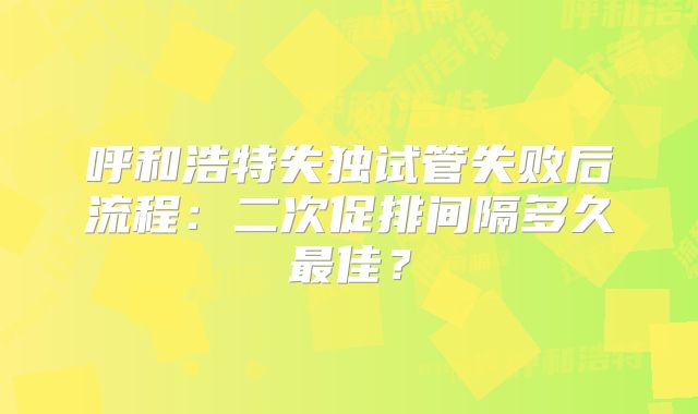 呼和浩特失独试管失败后流程：二次促排间隔多久最佳？