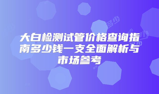 大白检测试管价格查询指南多少钱一支全面解析与市场参考
