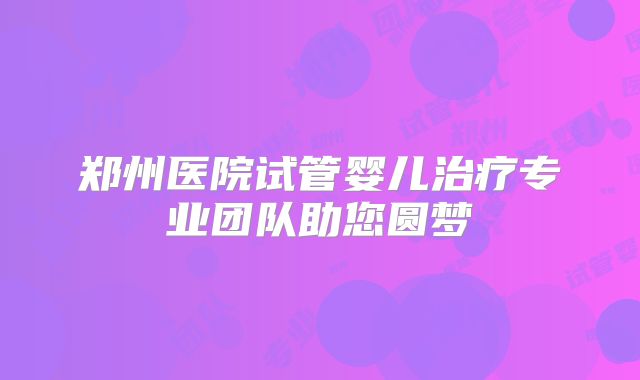 郑州医院试管婴儿治疗专业团队助您圆梦
