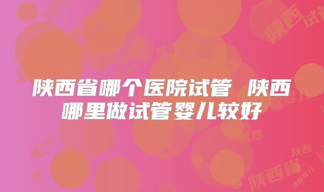 陕西省哪个医院试管 陕西哪里做试管婴儿较好
