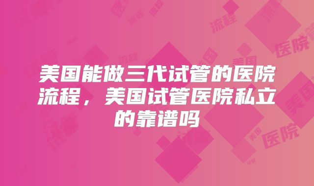 美国能做三代试管的医院流程，美国试管医院私立的靠谱吗