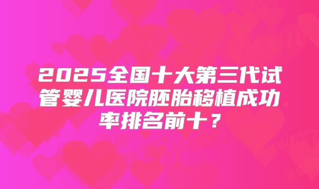 2025全国十大第三代试管婴儿医院胚胎移植成功率排名前十？