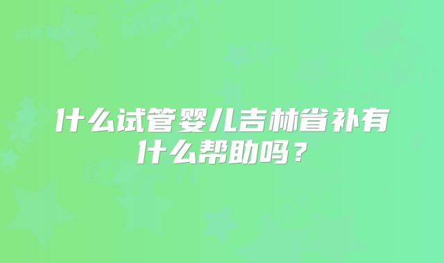 什么试管婴儿吉林省补有什么帮助吗？