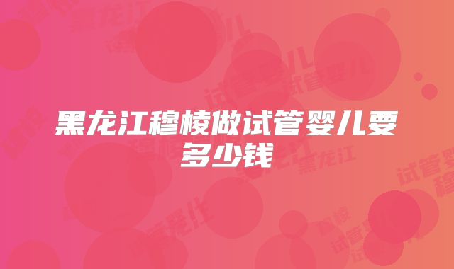 黑龙江穆棱做试管婴儿要多少钱