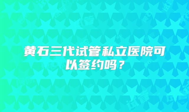 黄石三代试管私立医院可以签约吗？