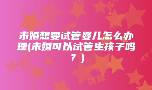 未婚想要试管婴儿怎么办理(未婚可以试管生孩子吗?)