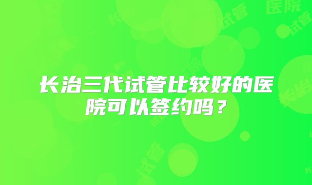 长治三代试管比较好的医院可以签约吗?