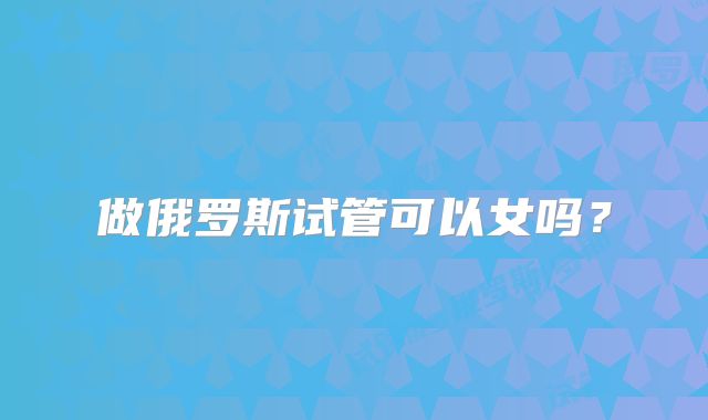 做俄罗斯试管可以女吗?