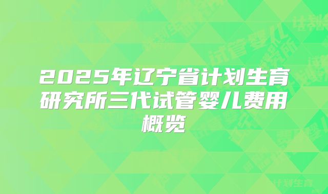 2025年辽宁省计划生育研究所三代试管婴儿费用概览