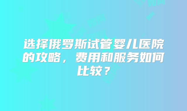 选择俄罗斯试管婴儿医院的攻略,费用和服务如何比较?