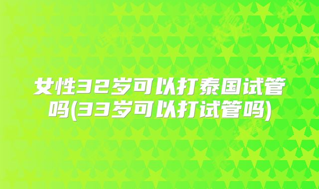 女性32岁可以打泰国试管吗(33岁可以打试管吗)