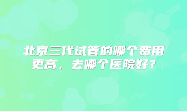 北京三代试管的哪个费用更高，去哪个医院好？
