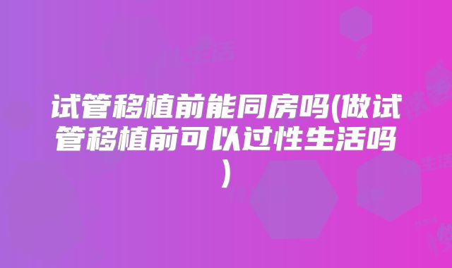 试管移植前能同房吗(做试管移植前可以过性生活吗)