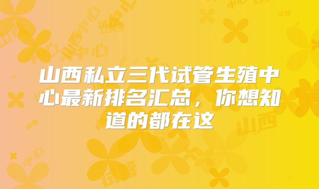 山西私立三代试管生殖中心最新排名汇总,你想知道的都在这