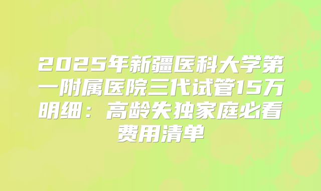 2025年新疆医科大学第一附属医院三代试管15万明细：高龄失独家庭必看费用清单