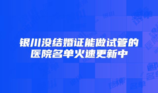 银川没结婚证能做试管的医院名单火速更新中