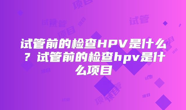 试管前的检查HPV是什么?试管前的检查hpv是什么项目