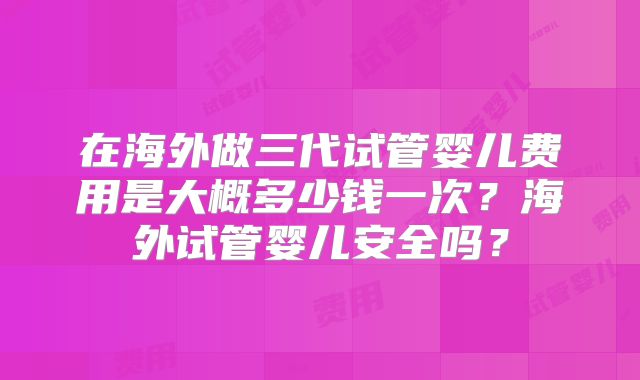 在海外做三代试管婴儿费用是大概多少钱一次?海外试管婴儿安全吗?