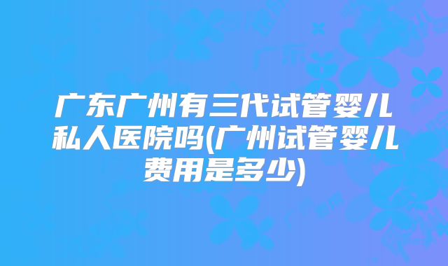 广东广州有三代试管婴儿私人医院吗(广州试管婴儿费用是多少)