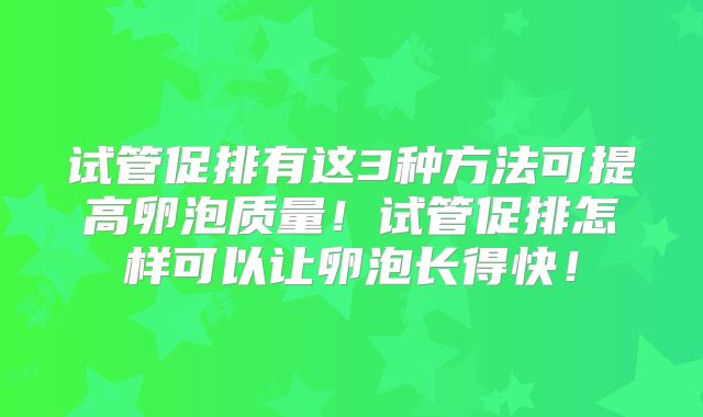 试管促排有这3种方法可提高卵泡质量！试管促排怎样可以让卵泡长得快！