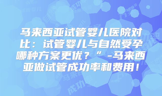 马来西亚试管婴儿医院对比:试管婴儿与自然受孕哪种方案更优?”-马来西亚做试管成功率和费用!