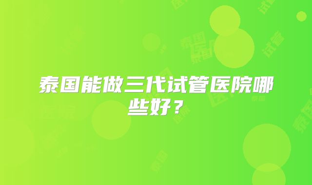 泰国能做三代试管医院哪些好?