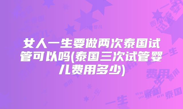 女人一生要做两次泰国试管可以吗(泰国三次试管婴儿费用多少)