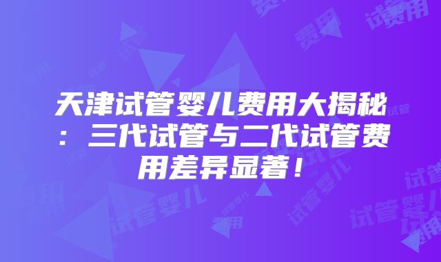 天津试管婴儿费用大揭秘:三代试管与二代试管费用差异显著!
