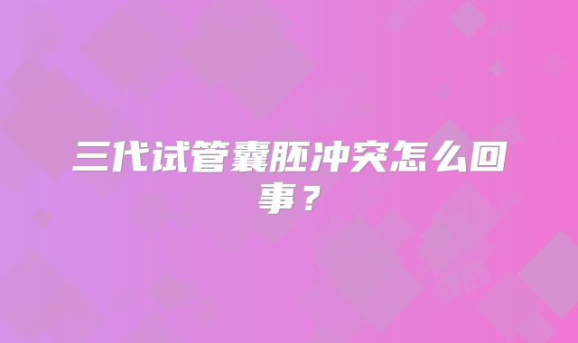 三代试管囊胚冲突怎么回事？