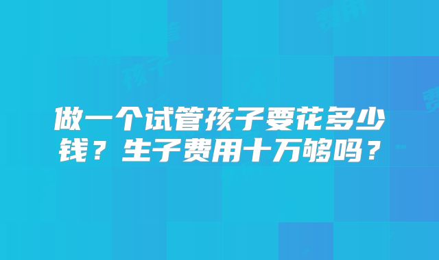 做一个试管孩子要花多少钱？生子费用十万够吗？