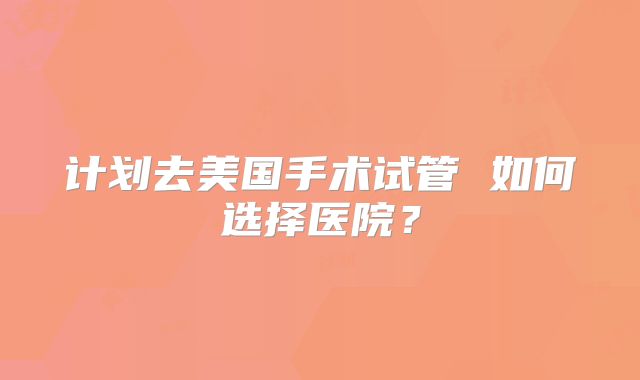 计划去美国手术试管 如何选择医院？