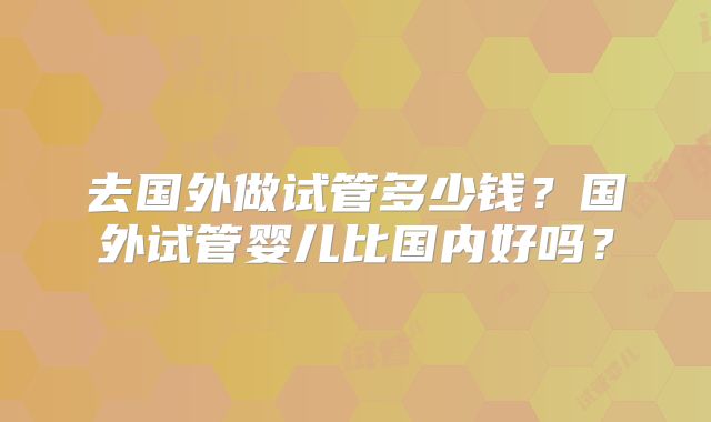 去国外做试管多少钱?国外试管婴儿比国内好吗?