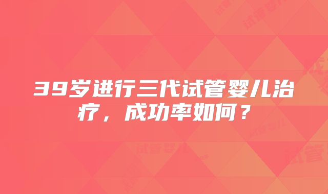 39岁进行三代试管婴儿治疗，成功率如何？