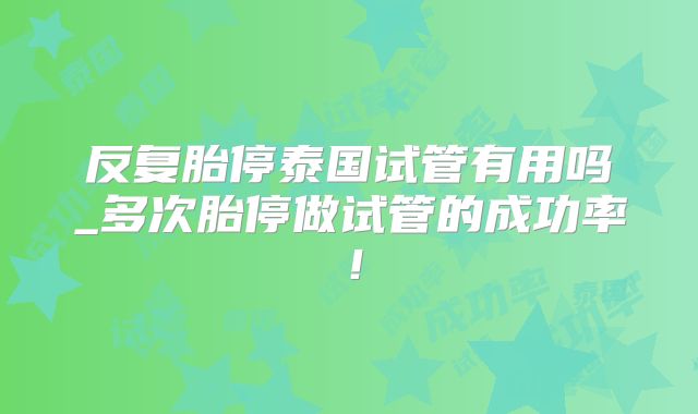 反复胎停泰国试管有用吗_多次胎停做试管的成功率！