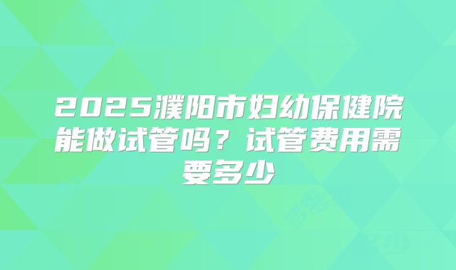 2025濮阳市妇幼保健院能做试管吗?试管费用需要多少
