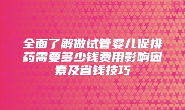 全面了解做试管婴儿促排药需要多少钱费用影响因素及省钱技巧