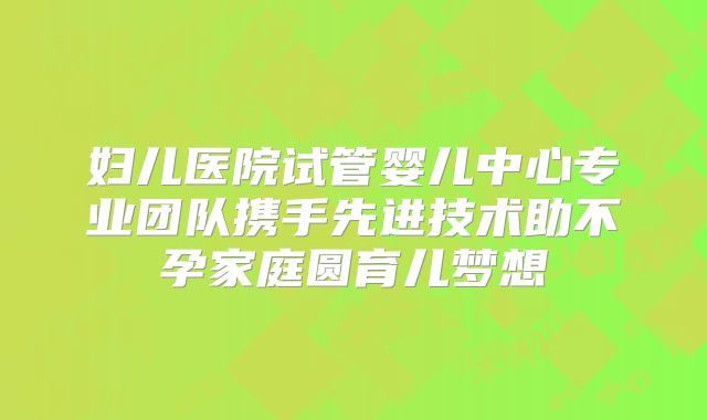 妇儿医院试管婴儿中心专业团队携手先进技术助不孕家庭圆育儿梦想