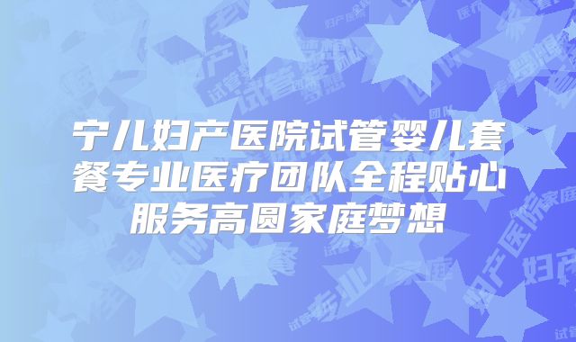 宁儿妇产医院试管婴儿套餐专业医疗团队全程贴心服务高圆家庭梦想