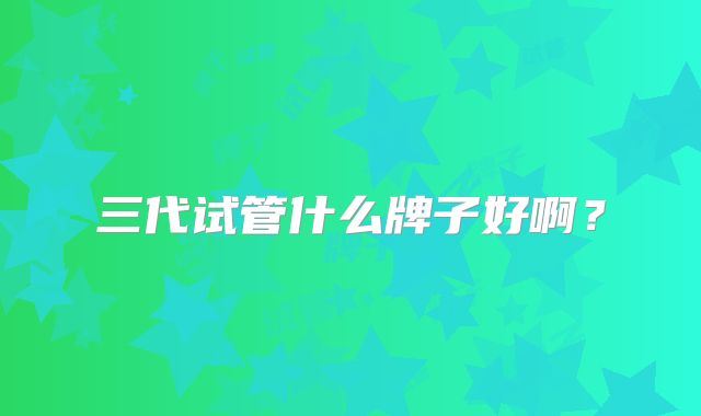 三代试管什么牌子好啊?