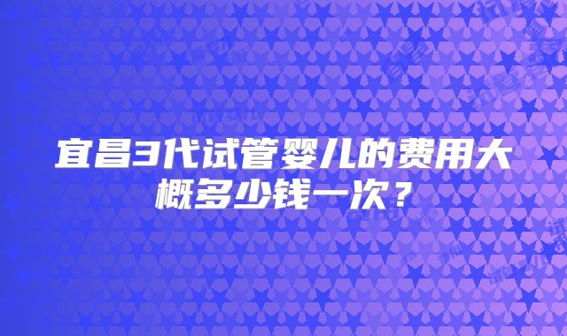 宜昌3代试管婴儿的费用大概多少钱一次?