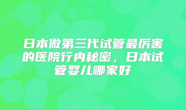 日本做第三代试管最厉害的医院行内秘密,日本试管婴儿哪家好