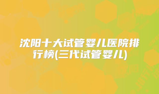 沈阳十大试管婴儿医院排行榜(三代试管婴儿)