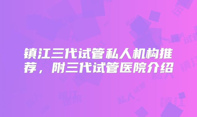 镇江三代试管私人机构推荐，附三代试管医院介绍