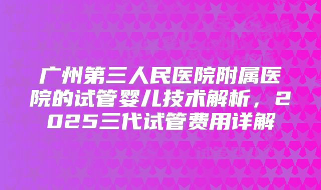 广州第三人民医院附属医院的试管婴儿技术解析，2025三代试管费用详解