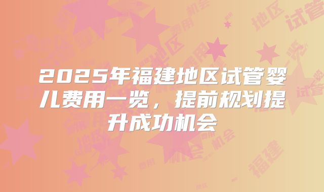 2025年福建地区试管婴儿费用一览,提前规划提升成功机会