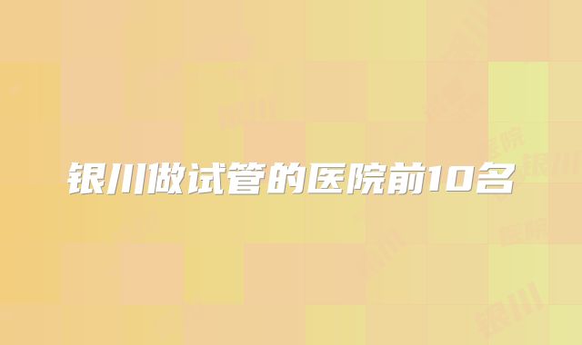 银川做试管的医院前10名