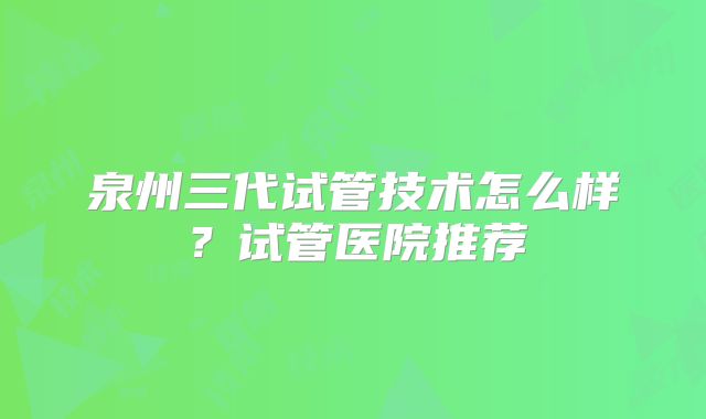 泉州三代试管技术怎么样?试管医院推荐