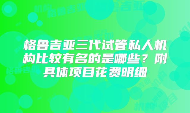 格鲁吉亚三代试管私人机构比较有名的是哪些?附具体项目花费明细