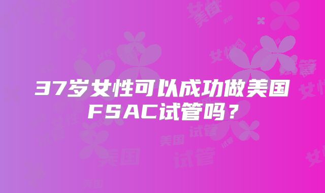 37岁女性可以成功做美国FSAC试管吗？