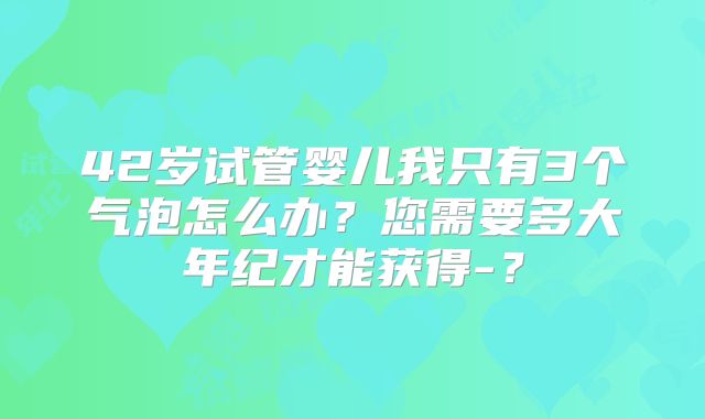 42岁试管婴儿我只有3个气泡怎么办?您需要多大年纪才能获得-?